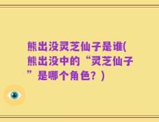 熊出没灵芝仙子是谁(熊出没中的“灵芝仙子”是哪个角色？)