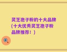 灵芝孢子粉的十大品牌(十大优秀灵芝孢子粉品牌推荐！)