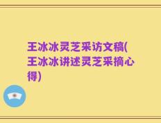 王冰冰灵芝采访文稿(王冰冰讲述灵芝采摘心得)