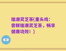 瑞潮灵芝茶(重头戏：尝鲜瑞潮灵芝茶，畅享健康功效！)