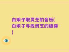 白娘子取灵芝的音乐(白娘子寻找灵芝的旋律)