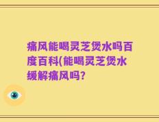 痛风能喝灵芝煲水吗百度百科(能喝灵芝煲水缓解痛风吗？