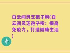 白云间灵芝孢子粉(白云间灵芝孢子粉：提高免疫力，打造健康生活)