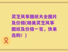 灵芝风筝图纸大全图片及价格(精美灵芝风筝图纸及价格一览，快来选购！)
