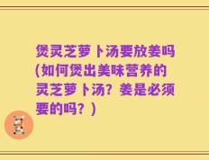 煲灵芝萝卜汤要放姜吗(如何煲出美味营养的灵芝萝卜汤？姜是必须要的吗？)