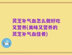灵芝补气血怎么做好吃又营养(美味又营养的灵芝补气血佳肴)