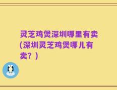 灵芝鸡煲深圳哪里有卖(深圳灵芝鸡煲哪儿有卖？)