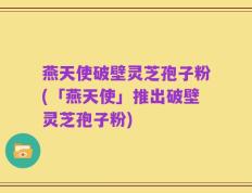 燕天使破壁灵芝孢子粉(「燕天使」推出破壁灵芝孢子粉)