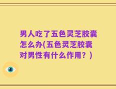 男人吃了五色灵芝胶囊怎么办(五色灵芝胶囊对男性有什么作用？)