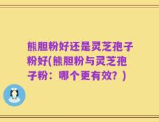 熊胆粉好还是灵芝孢子粉好(熊胆粉与灵芝孢子粉：哪个更有效？)
