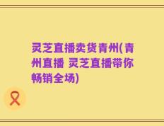 灵芝直播卖货青州(青州直播 灵芝直播带你畅销全场)