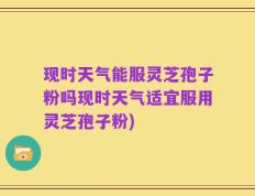 现时天气能服灵芝孢子粉吗现时天气适宜服用灵芝孢子粉)