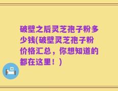 破壁之后灵芝孢子粉多少钱(破壁灵芝孢子粉价格汇总，你想知道的都在这里！)