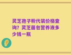 灵芝孢子粉代装价格查询？灵芝菌包营养液多少钱一瓶