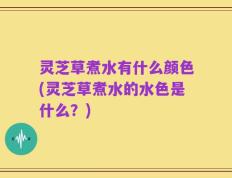 灵芝草煮水有什么颜色(灵芝草煮水的水色是什么？)