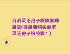 百济灵芝孢子粉胶囊哪里卖(哪里能购买百济灵芝孢子粉胶囊？)