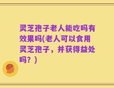 灵芝孢子老人能吃吗有效果吗(老人可以食用灵芝孢子，并获得益处吗？)