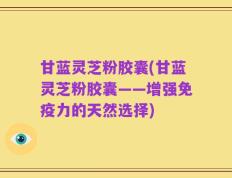甘蓝灵芝粉胶囊(甘蓝灵芝粉胶囊——增强免疫力的天然选择)