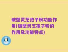 破壁灵芝孢子粉功能作用(破壁灵芝孢子粉的作用及功能特点)