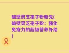 破壁灵芝孢子粉新先(破壁灵芝孢子粉：强化免疫力的超级营养补给)