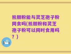 熊胆粉能与灵芝孢子粉同食吗(熊胆粉和灵芝孢子粉可以同时食用吗？)