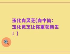 玉化肉灵芝(肉中仙：玉化灵芝让你重获新生！)