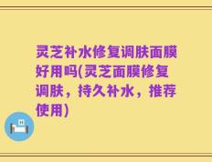 灵芝补水修复调肤面膜好用吗(灵芝面膜修复调肤，持久补水，推荐使用)
