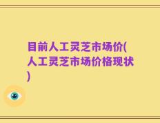 目前人工灵芝市场价(人工灵芝市场价格现状)