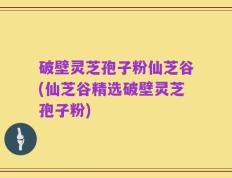 破壁灵芝孢子粉仙芝谷(仙芝谷精选破壁灵芝孢子粉)