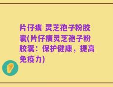片仔癀 灵芝孢子粉胶囊(片仔癀灵芝孢子粉胶囊：保护健康，提高免疫力)