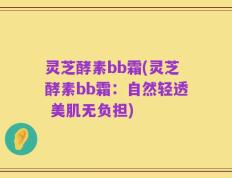 灵芝酵素bb霜(灵芝酵素bb霜：自然轻透 美肌无负担)