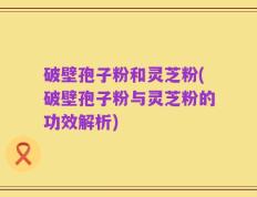 破壁孢子粉和灵芝粉(破壁孢子粉与灵芝粉的功效解析)