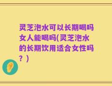 灵芝泡水可以长期喝吗女人能喝吗(灵芝泡水的长期饮用适合女性吗？)