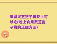 破壁灵芝孢子粉晚上可以吃(晚上食用灵芝孢子粉的正确方法)
