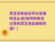 灵芝泡茶后还可以泡酒吗怎么泡(如何利用泡过茶的灵芝泡出美味的酒？)