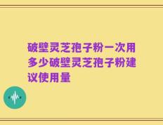 破壁灵芝孢子粉一次用多少破壁灵芝孢子粉建议使用量