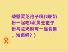 破壁灵芝孢子粉和驼奶粉一起吃吗(灵芝孢子粉与驼奶粉可一起食用，知道吗？)