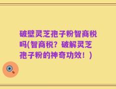 破壁灵芝孢子粉智商税吗(智商税？破解灵芝孢子粉的神奇功效！)