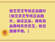 瑞芝灵芝专柜正品图片(瑞芝灵芝专柜正品图片，保证正品，拥有高品质纯天然灵芝，助您健康平衡。)