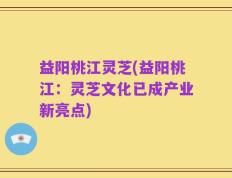 益阳桃江灵芝(益阳桃江：灵芝文化已成产业新亮点)