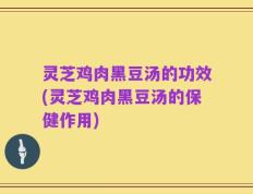 灵芝鸡肉黑豆汤的功效(灵芝鸡肉黑豆汤的保健作用)