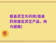 眉县灵芝大药房(眉县药房推出灵芝产品，助力健康)