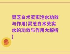 灵芝白术芡实泡水功效与作用(灵芝白术芡实水的功效与作用大解析)