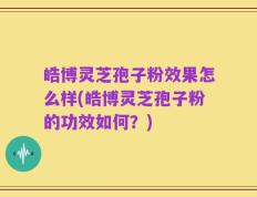 皓博灵芝孢子粉效果怎么样(皓博灵芝孢子粉的功效如何？)
