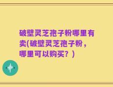 破壁灵芝孢子粉哪里有卖(破壁灵芝孢子粉，哪里可以购买？)