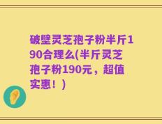 破壁灵芝孢子粉半斤190合理么(半斤灵芝孢子粉190元，超值实惠！)