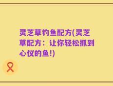 灵芝草钓鱼配方(灵芝草配方：让你轻松抓到心仪的鱼!)