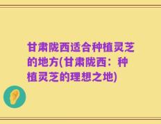 甘肃陇西适合种植灵芝的地方(甘肃陇西：种植灵芝的理想之地)