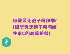 破壁灵芝孢子粉和维c(破壁灵芝孢子粉与维生素C的双重护益)