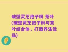 破壁灵芝孢子粉 茶叶(破壁灵芝孢子粉与茶叶结合体，打造养生佳品)